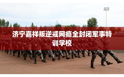 济宁嘉祥叛逆戒网瘾全封闭军事特训学校