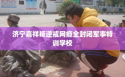 济宁嘉祥叛逆戒网瘾全封闭军事特训学校