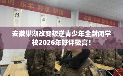 安徽巢湖改变叛逆青少年全封闭学校2026年好评极高！