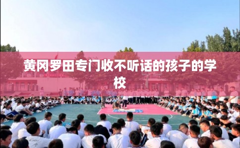 黄冈罗田专门收不听话的孩子的学校