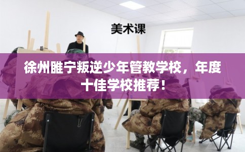 徐州睢宁叛逆少年管教学校,年度十佳学校推荐! 徐州睢宁叛逆少年管教学校,年度十佳学校推荐!