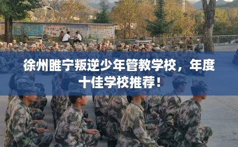 徐州睢宁叛逆少年管教学校,年度十佳学校推荐! 徐州睢宁叛逆少年管教学校,年度十佳学校推荐!