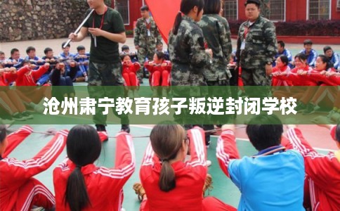 沧州肃宁教育孩子叛逆封闭学校