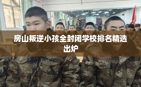 房山叛逆小孩全封闭学校排名精选出炉