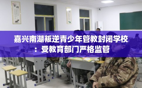 嘉兴南湖叛逆青少年管教封闭学校:受教育部门严格监管 嘉兴南湖叛逆青少年管教封闭学校:受教育部门严格监管