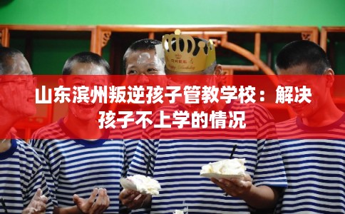 山东滨州叛逆孩子管教学校:解决孩子不上学的情况 山东滨州叛逆孩子管教学校:解决孩子不上学的情况