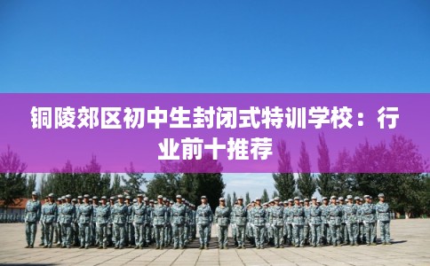 铜陵郊区初中生封闭式特训学校:行业前十推荐 铜陵郊区初中生封闭式特训学校:行业前十推荐