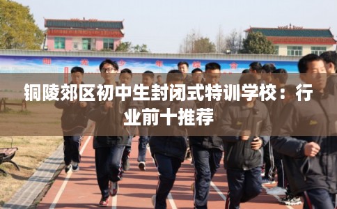 铜陵郊区初中生封闭式特训学校:行业前十推荐 铜陵郊区初中生封闭式特训学校:行业前十推荐