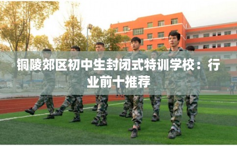铜陵郊区初中生封闭式特训学校：行业前十推荐