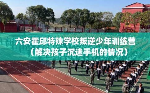 六安霍邱特殊学校叛逆少年训练营（解决孩子沉迷手机的情况）