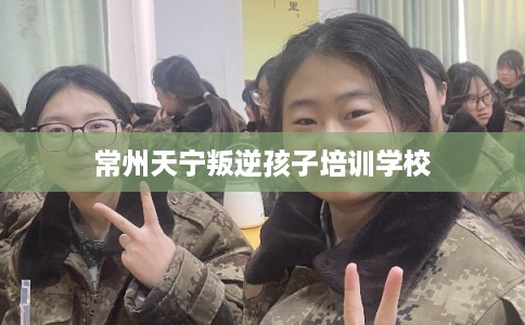 常州天宁叛逆孩子培训学校