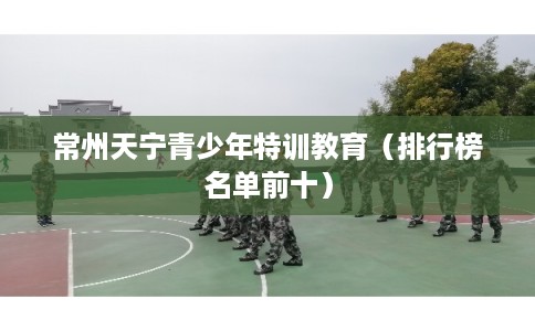 常州天宁青少年特训教育(排行榜名单前十) 常州天宁青少年特训教育(排行榜名单前十)