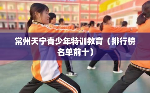 常州天宁青少年特训教育(排行榜名单前十) 常州天宁青少年特训教育(排行榜名单前十)