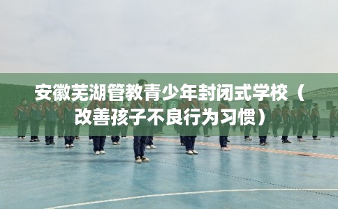 安徽芜湖管教青少年封闭式学校(改善孩子不良行为习惯) 安徽芜湖管教青少年封闭式学校(改善孩子不良行为习惯)