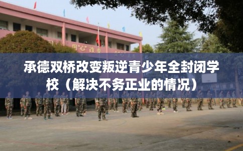 承德双桥改变叛逆青少年全封闭学校（解决不务正业的情况）