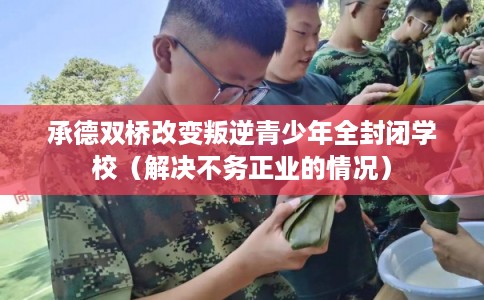 承德双桥改变叛逆青少年全封闭学校（解决不务正业的情况）