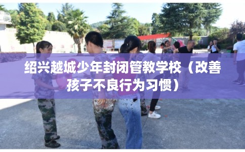 绍兴越城少年封闭管教学校（改善孩子不良行为习惯）