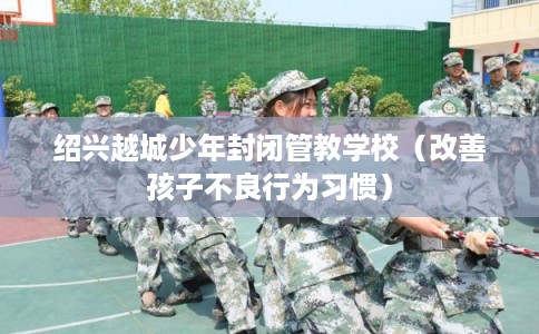 绍兴越城少年封闭管教学校（改善孩子不良行为习惯）