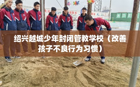 绍兴越城少年封闭管教学校（改善孩子不良行为习惯）