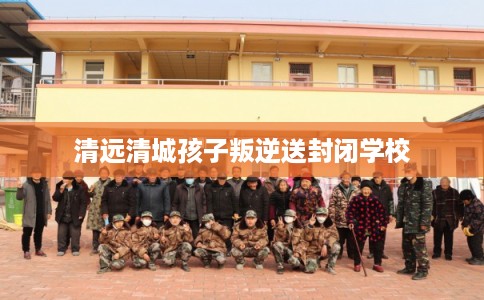 清远清城孩子叛逆送封闭学校
