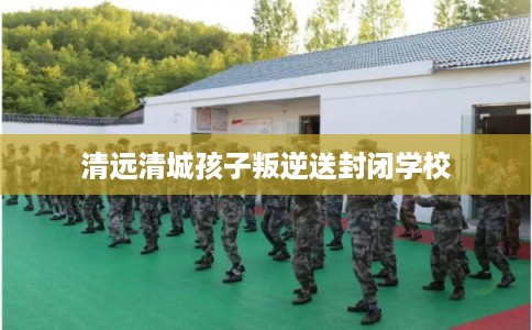 清远清城孩子叛逆送封闭学校