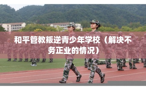 和平管教叛逆青少年学校（解决不务正业的情况）