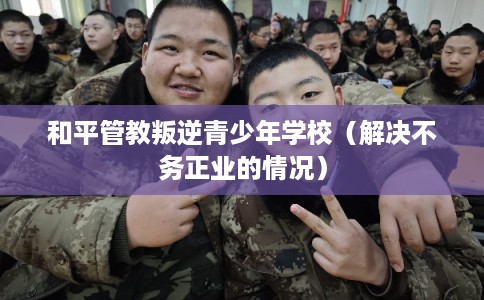 和平管教叛逆青少年学校（解决不务正业的情况）