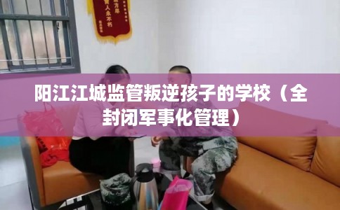 阳江江城监管叛逆孩子的学校（全封闭军事化管理）