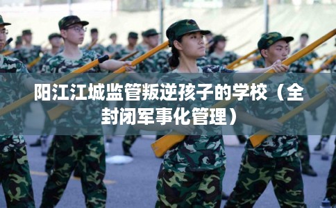 阳江江城监管叛逆孩子的学校（全封闭军事化管理）