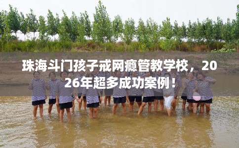 珠海斗门孩子戒网瘾管教学校，2026年超多成功案例！