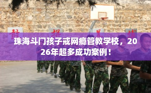 珠海斗门孩子戒网瘾管教学校，2026年超多成功案例！