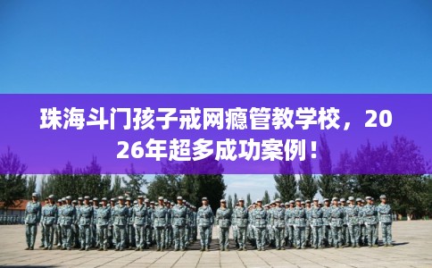 珠海斗门孩子戒网瘾管教学校，2026年超多成功案例！