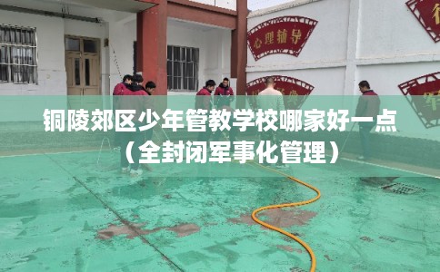 铜陵郊区少年管教学校哪家好一点（全封闭军事化管理）