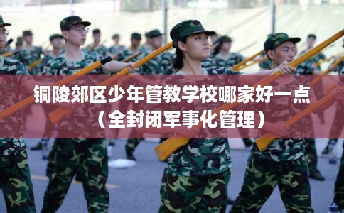 铜陵郊区少年管教学校哪家好一点（全封闭军事化管理）