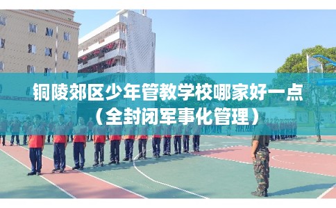 铜陵郊区少年管教学校哪家好一点（全封闭军事化管理）