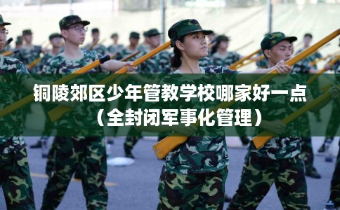 铜陵郊区少年管教学校哪家好一点（全封闭军事化管理）