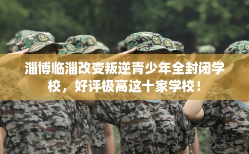 淄博临淄改变叛逆青少年全封闭学校，好评极高这十家学校！