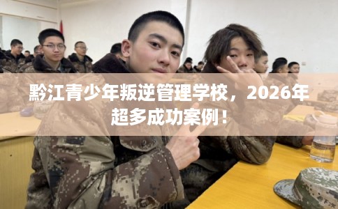 黔江青少年叛逆管理学校，2026年超多成功案例！