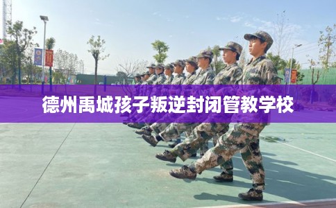 德州禹城孩子叛逆封闭管教学校 德州禹城孩子叛逆封闭管教学校