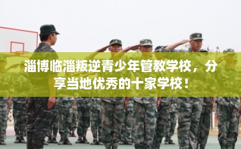淄博临淄叛逆青少年管教学校,分享当地优秀的十家学校! 淄博临淄叛逆青少年管教学校,分享当地优秀的十家学校!