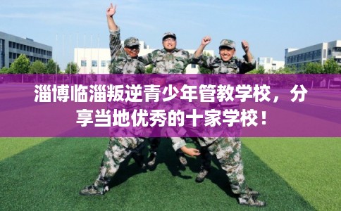 淄博临淄叛逆青少年管教学校，分享当地优秀的十家学校！
