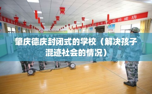 肇庆德庆封闭式的学校（解决孩子混迹社会的情况）