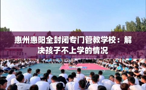 惠州惠阳全封闭专门管教学校：解决孩子不上学的情况