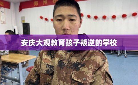 安庆大观教育孩子叛逆的学校 安庆大观教育孩子叛逆的学校