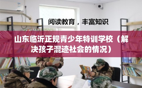 山东临沂正规青少年特训学校(解决孩子混迹社会的情况) 山东临沂正规青少年特训学校(解决孩子混迹社会的情况)