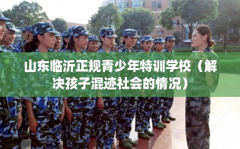 山东临沂正规青少年特训学校(解决孩子混迹社会的情况) 山东临沂正规青少年特训学校(解决孩子混迹社会的情况)