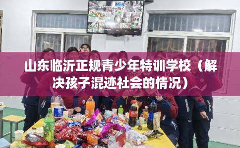 山东临沂正规青少年特训学校（解决孩子混迹社会的情况）