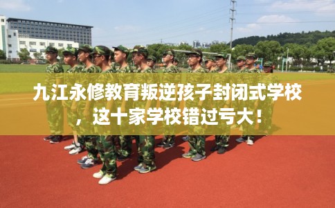 九江永修教育叛逆孩子封闭式学校,这十家学校错过亏大! 九江永修教育叛逆孩子封闭式学校,这十家学校错过亏大!