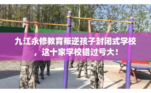 九江永修教育叛逆孩子封闭式学校，这十家学校错过亏大！