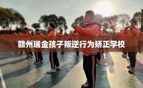 赣州瑞金孩子叛逆行为矫正学校